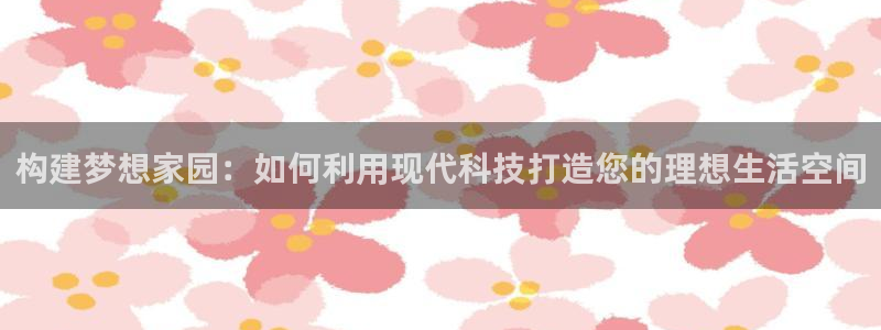 富联娱乐招商统判官333OO：构建梦想家园：如何利用现代科技打造您的理想生活空间