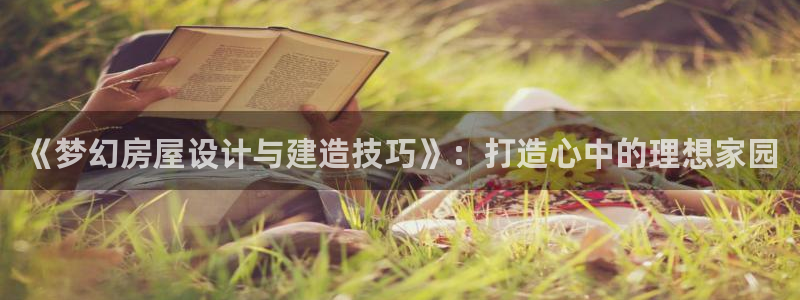 富联娱乐贴吧官网：《梦幻房屋设计与建造技巧》：打造心中的理想家园