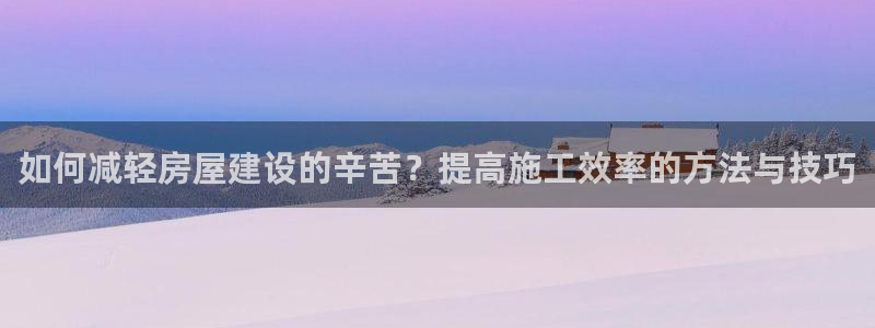 富联娱乐招商杂判官333OO：如何减轻房屋建设的辛苦？提高施工效率的方法与技巧