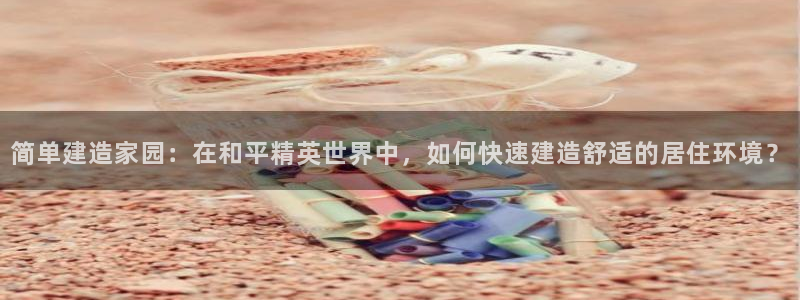 富联娱乐最新版本更新内容：简单建造家园：在和平精英世界中，如何快速建造舒适的居住环境？