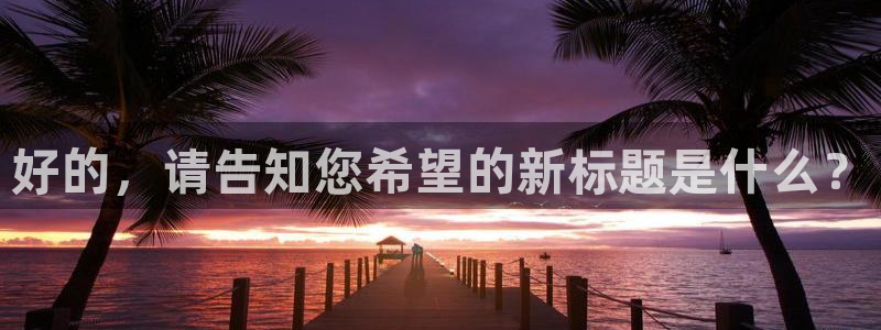 天富娱乐联772332：好的，请告知您希望的新标题是什么？