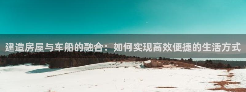 富联娱乐贴吧最新消息网：建造房屋与车船的融合：如何实现高效便捷的生活方式