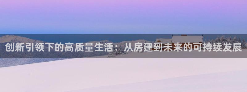 富联娱乐登录地址在哪里：创新引领下的高质量生活：从房建到未来的可持续发展