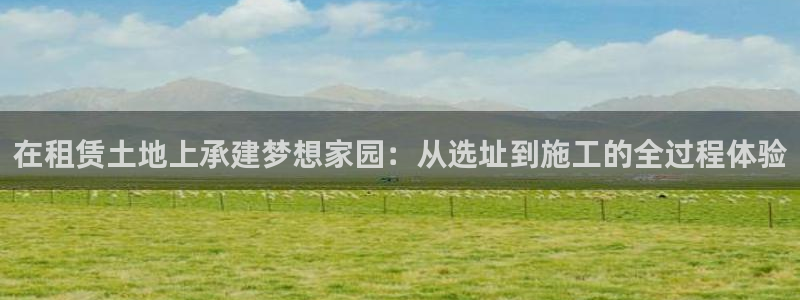 富联娱乐主管陆判官333OO：在租赁土地上承建梦想家园：从选址到施工的全过程体验