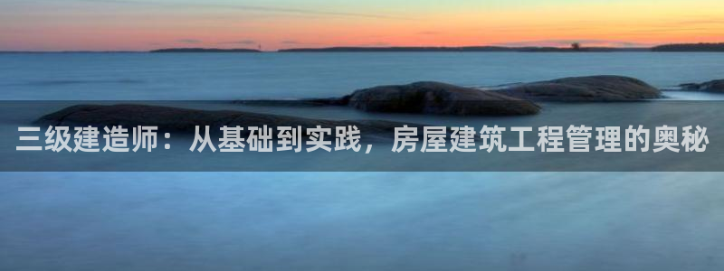 富联娱乐平台是什么软件：三级建造师：从基础到实践，房屋建筑工程管理的奥秘
