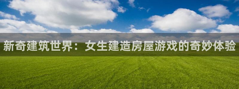 富联娱乐招商互判官333OO：新奇建筑世界：女生建造房屋游戏的奇妙体验