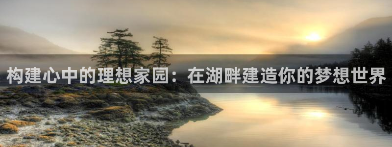 富联娱乐首页网站入口：构建心中的理想家园：在湖畔建造你的梦想世界