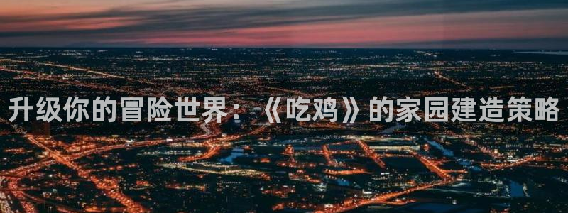 富联娱乐主管是什么职位：升级你的冒险世界：《吃鸡》的家园建造策略