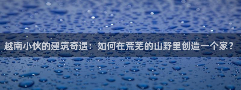 富联娱乐服务站：越南小伙的建筑奇遇：如何在荒芜的山野里创造一个家？