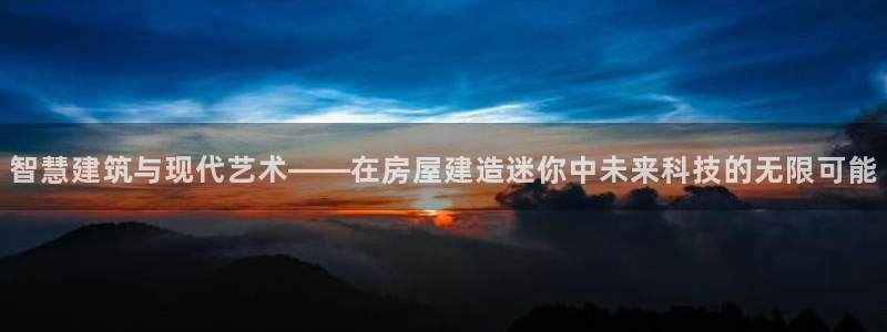 富联娱乐代理怎么样：智慧建筑与现代艺术——在房屋建造迷你中未来科技的无限可能